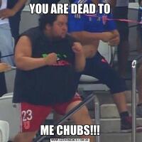 YOU ARE DEAD TOME CHUBS!!!