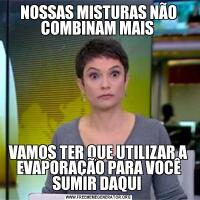 NOSSAS MISTURAS NÃO COMBINAM MAIS VAMOS TER QUE UTILIZAR A EVAPORAÇÃO PARA VOCÊ SUMIR DAQUI 