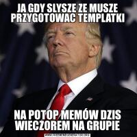 JA GDY SLYSZE ZE MUSZE PRZYGOTOWAC TEMPLATKINA POTOP MEMÓW DZIS WIECZOREM NA GRUPIE