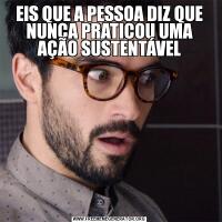 EIS QUE A PESSOA DIZ QUE NUNCA PRATICOU UMA AÇÃO SUSTENTÁVEL