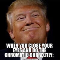 WHEN YOU CLOSE YOUR EYES AND DO THE CHROMATIC CORRECTLY: 