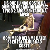 EIS QUE EU NAO GOSTO DA COMIDA QUE MINHA MAE FEZ E FICO 2 ANOS SENTADO NA MESACOM MEDO DELA ME BATER SE EU FALAR QUE NAO GOSTEI