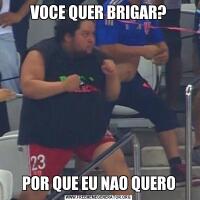 VOCE QUER BRIGAR?POR QUE EU NAO QUERO