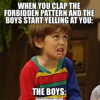 WHEN YOU CLAP THE FORBIDDEN PATTERN AND THE BOYS START YELLING AT YOU:THE BOYS: