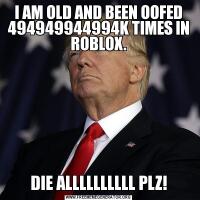 I AM OLD AND BEEN OOFED 494949944994K TIMES IN ROBLOX.DIE ALLLLLLLLLL PLZ!