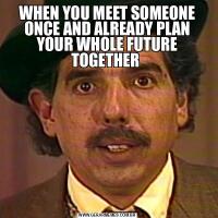 WHEN YOU MEET SOMEONE ONCE AND ALREADY PLAN YOUR WHOLE FUTURE TOGETHER 