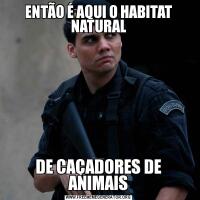 ENTÃO É AQUI O HABITAT NATURALDE CAÇADORES DE ANIMAIS