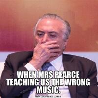 WHEN MRS PEARCE TEACHING US THE WRONG MUSIC.