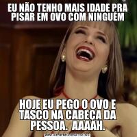 EU NÃO TENHO MAIS IDADE PRA PISAR EM OVO COM NINGUÉMHOJE EU PEGO O OVO E TASCO NA CABEÇA DA PESSOA.  AAAAH.