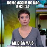COMO ASSIM VC NÃO RECICLA ME DIGA MAIS 