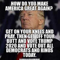 HOW DO YOU MAKE AMERICA GREAT AGAIN? GET ON YOUR KNEES AND PRAY. THEN GET OFF YOUR BUTT AND VOTE TRUMP 2020 AND VOTE OUT ALL DEMOCRATS AND RINOS TODAY.