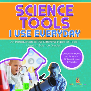 Science Tools I Use Everyday : An Introduction to the Different Types of Tools Used in Science Grade 1 | Children's Books on Science, Nature & How It Works