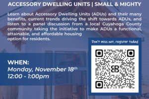 Join us for a webinar: Accessory Dwelling Units | Small & Mighty. Monday, November 18, 2024, 12:00-1:00 p.m. Learn about Accessory Dwelling Units (ADUs) and their many benefits, current trends driving the shift towards ADUs, and listen to a panel discussion from a local Cuyahoga County community taking the initiative to make ADUs a functional, attainable, and affordable housing option for residents.