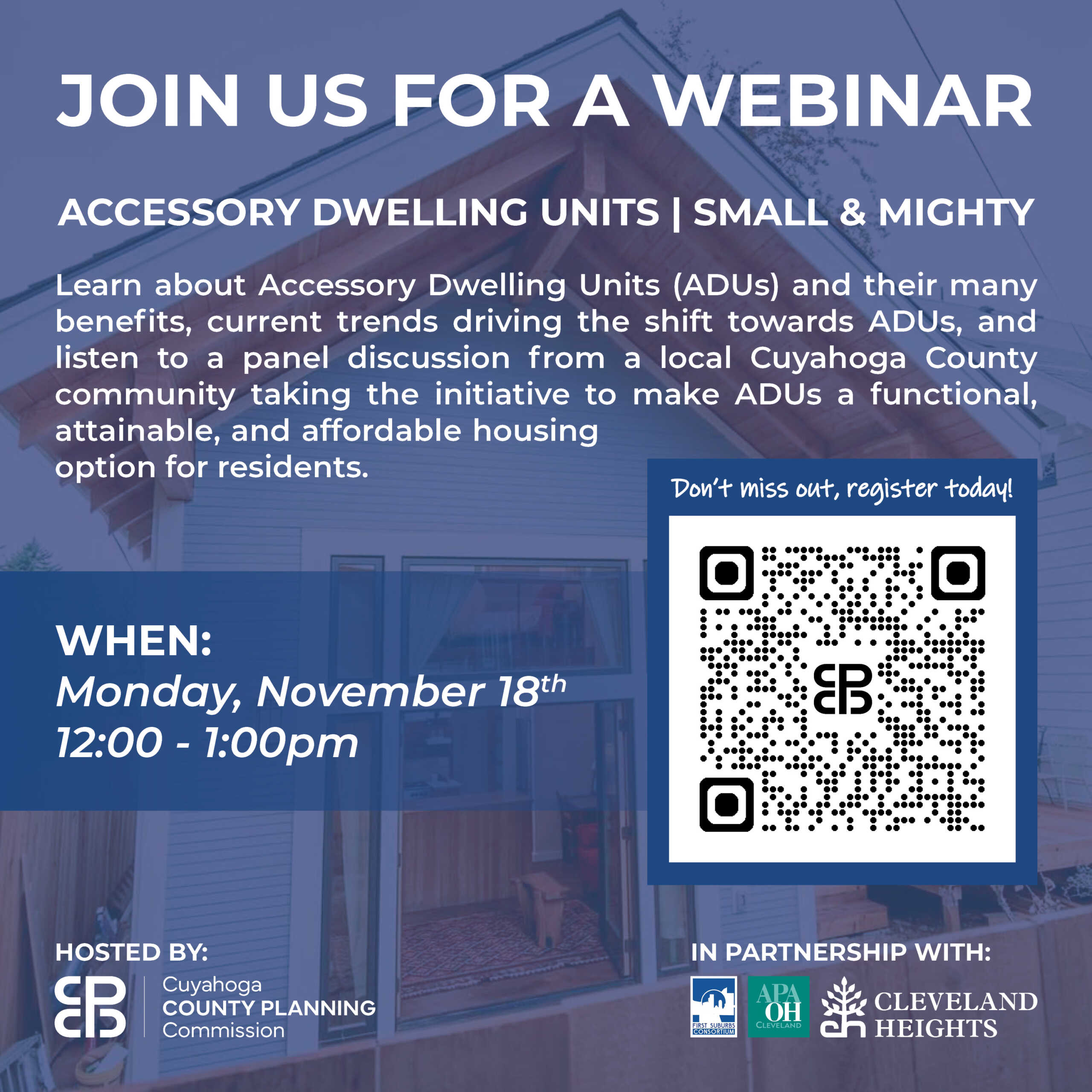 Join us for a webinar: Accessory Dwelling Units | Small & Mighty. Monday, November 18, 2024, 12:00-1:00 p.m. Learn about Accessory Dwelling Units (ADUs) and their many benefits, current trends driving the shift towards ADUs, and listen to a panel discussion from a local Cuyahoga County community taking the initiative to make ADUs a functional, attainable, and affordable housing option for residents.