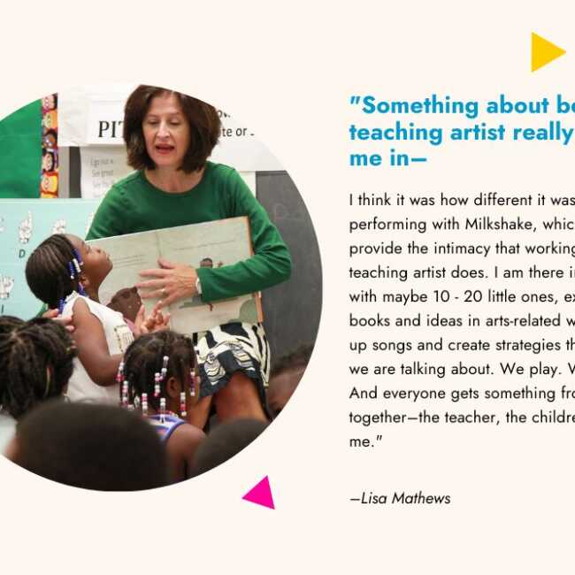 A graphic with a quote from a teaching artist and her picture in a classroom seated with children. The quote reads, "Something about being a teaching artist really pulled me in–I think it was how different it was from performing with Milkshake, which doesn’t provide the intimacy that working as a teaching artist does. I am there in a circle with maybe 10 - 20 little ones, exploring books and ideas in arts-related ways. I make up songs and create strategies that fit what we are talking about. We play. We learn. And everyone gets something from our time together–the teacher, the children, and me."