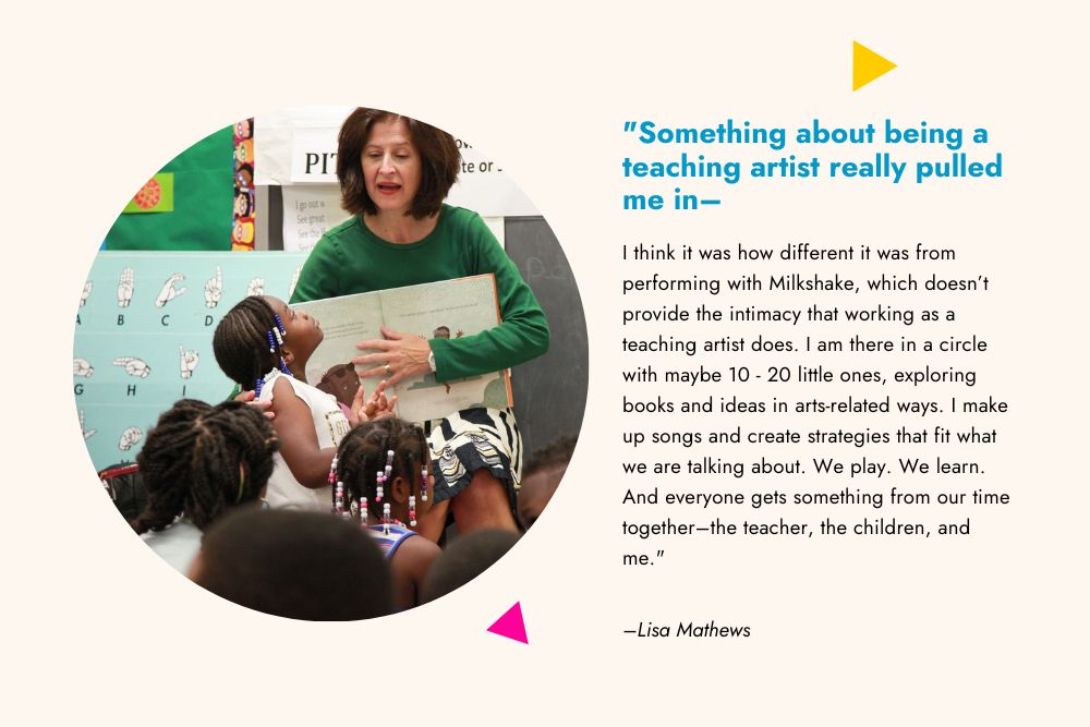 A graphic with a quote from a teaching artist and her picture in a classroom seated with children. The quote reads, "Something about being a teaching artist really pulled me in–I think it was how different it was from performing with Milkshake, which doesn’t provide the intimacy that working as a teaching artist does. I am there in a circle with maybe 10 - 20 little ones, exploring books and ideas in arts-related ways. I make up songs and create strategies that fit what we are talking about. We play. We learn. And everyone gets something from our time together–the teacher, the children, and me."