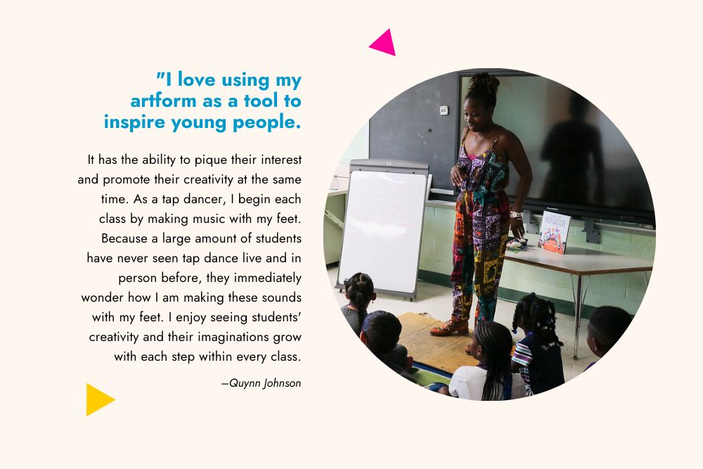 A graphic with a photo of a teaching artist at the head of a classroom and a quote that reads, "I love using my art form as a tool to inspire young people. It has the ability to pique their interest and promote their creativity at the same time. As a tap dancer, I begin each class by making music with my feet. Because a large amount of students have never seen tap dance live and in person before, they immediately wonder how I am making these sounds with my feet. I enjoy seeing students' creativity and their imaginations grow with each step within every class."