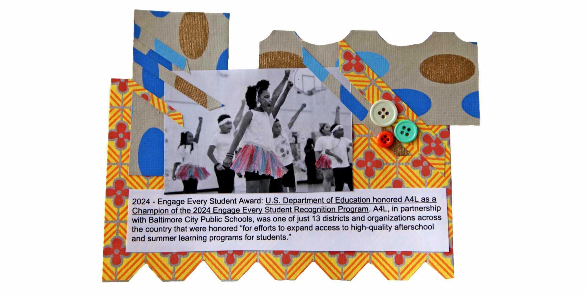 Polka dots, buttons, and gold and red patterned paper set the scene for this collage. At the center, a black and white image of children performing a dance, their tutus colored in pink and blues. In the front is a child, fist raised in confidence and strength. Pasted text reads, "August, 2024 - Engage Every Student Award: U.S. Department of Education honored A4L as a Champion of the 2024 Engage Every Student Recognition Program. A4L, in partnership with Baltimore City Public Schools, was one of just 13 districts and organizations across the country that were honored “for efforts to expand access to high-quality afterschool and summer learning programs for students.” Other factors that were considered include rising enrollment, a commitment to serving students from low-income families, and employing evidence-based approaches."